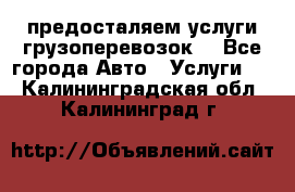 предосталяем услуги грузоперевозок  - Все города Авто » Услуги   . Калининградская обл.,Калининград г.